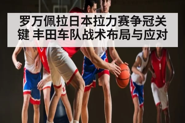 罗万佩拉日本拉力赛争冠关键 丰田车队战术布局与应对 | OBSports
